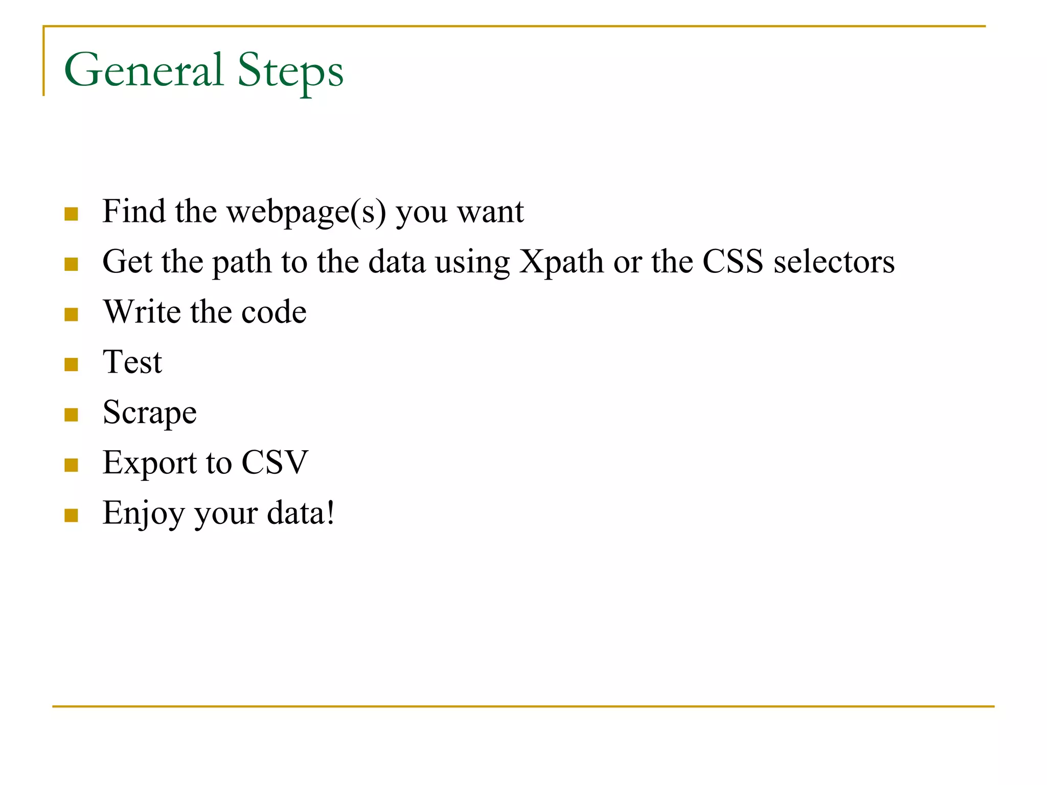  Find the webpage(s) you want
 Get the path to the data using Xpath or the CSS selectors
 Write the code
 Test
 Scrape
 Export to CSV
 Enjoy your data!
General Steps
 