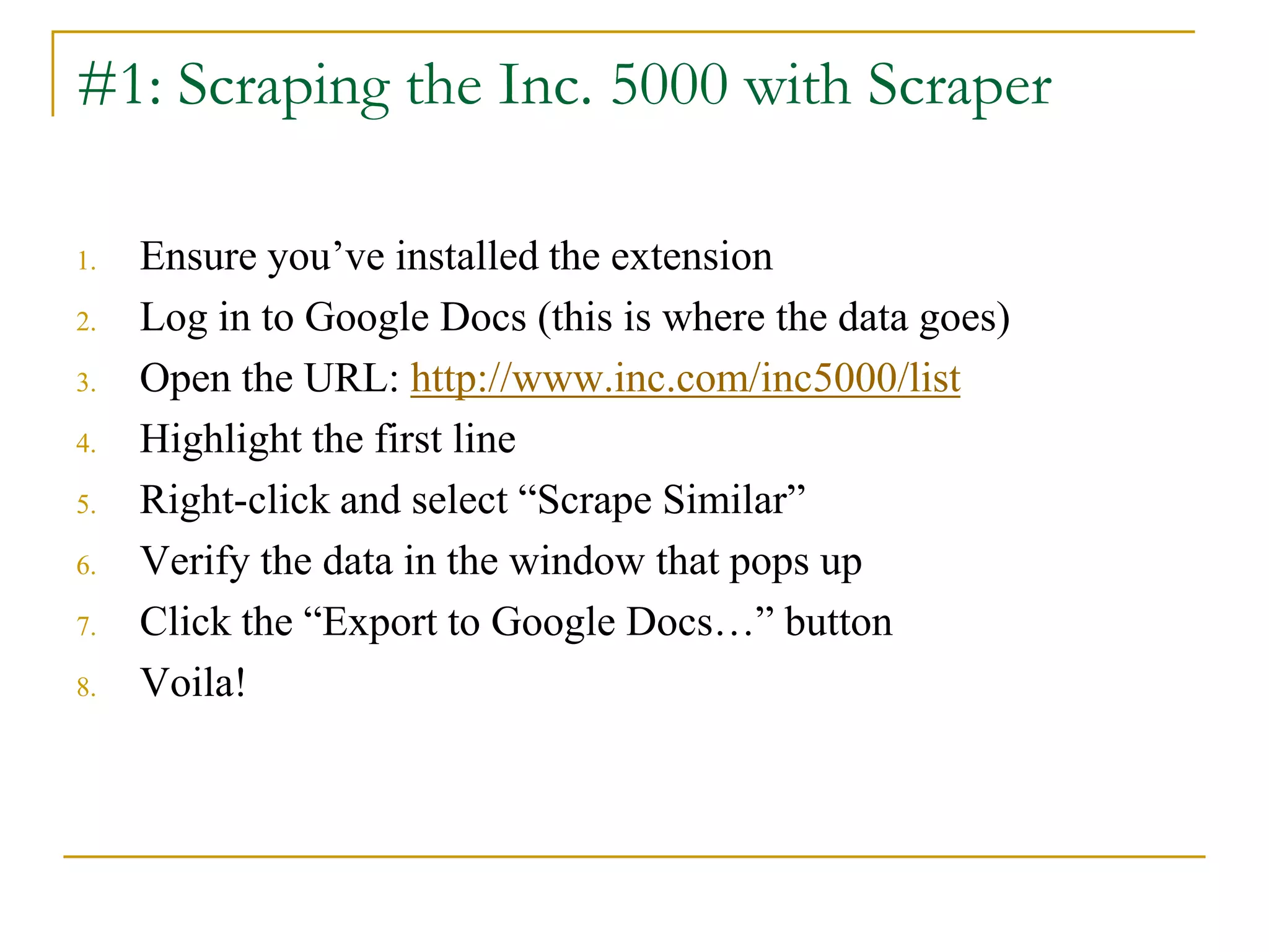 1. Ensure you’ve installed the extension
2. Log in to Google Docs (this is where the data goes)
3. Open the URL: http://www.inc.com/inc5000/list
4. Highlight the first line
5. Right-click and select “Scrape Similar”
6. Verify the data in the window that pops up
7. Click the “Export to Google Docs…” button
8. Voila!
#1: Scraping the Inc. 5000 with Scraper
 