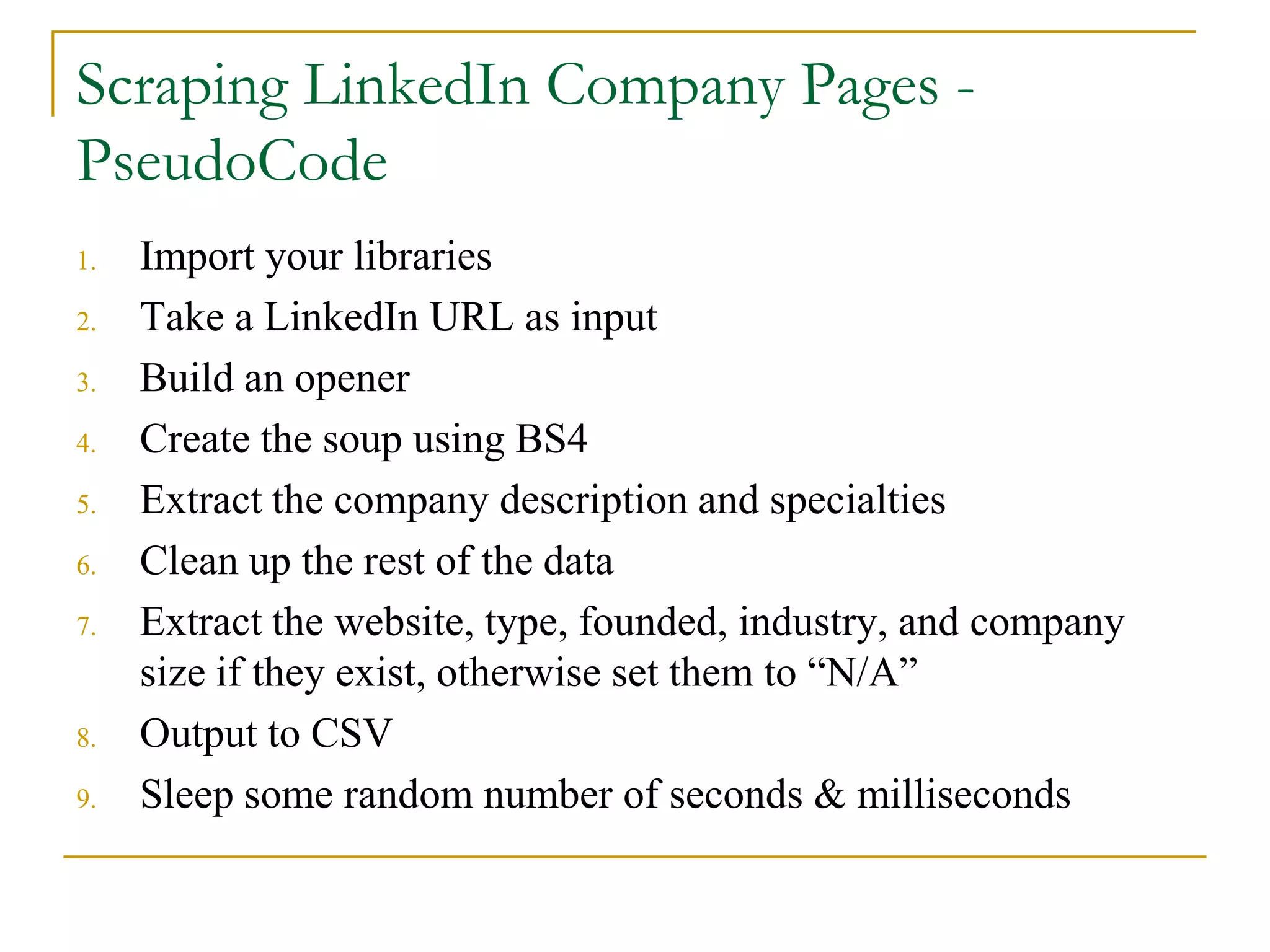 1. Import your libraries
2. Take a LinkedIn URL as input
3. Build an opener
4. Create the soup using BS4
5. Extract the company description and specialties
6. Clean up the rest of the data
7. Extract the website, type, founded, industry, and company
size if they exist, otherwise set them to “N/A”
8. Output to CSV
9. Sleep some random number of seconds & milliseconds
Scraping LinkedIn Company Pages -
PseudoCode
 