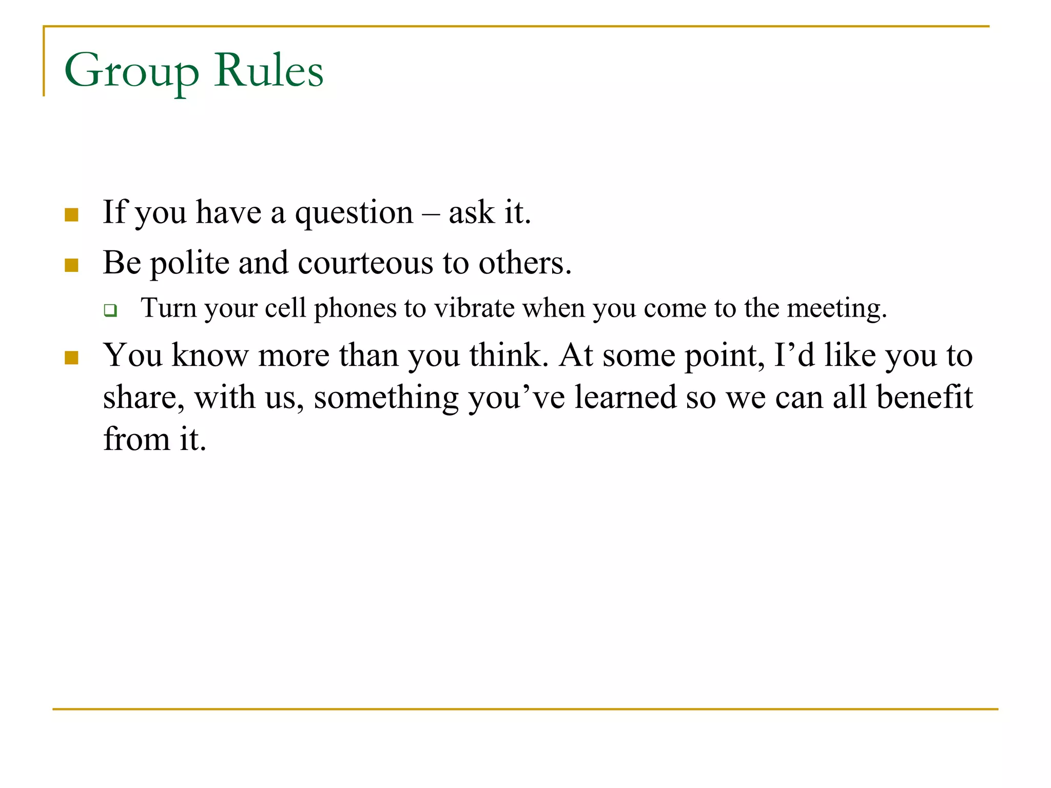  If you have a question – ask it.
 Be polite and courteous to others.
 Turn your cell phones to vibrate when you come to the meeting.
 You know more than you think. At some point, I’d like you to
share, with us, something you’ve learned so we can all benefit
from it.
Group Rules
 