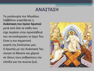 ΑΝΑΣΤΑΣΗ
Τα μεσάνυχτα του Μεγάλου
Σαββάτου γιορτάζεται η
Ανάσταση του Ιησού Χριστού
μετά από όλα τα πάθη που
είχε περάσει στην προσπάθειά
του να εκπληρώσει το έργο Του.
Είναι η πιο σημαντική
γιορτή της Εκκλησίας μας.
O Χριστός με την Ανάστασή Του
νίκησε το θάνατο και χάρισε
σε όλους τους ανθρώπους την
ελπίδα για την αιώνια ζωή.
 
