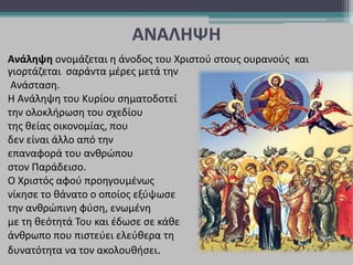 ΑΝΑΛΗΨΗ
Ανάληψη ονομάζεται η άνοδος του Χριστού στους ουρανούς και
γιορτάζεται σαράντα μέρες μετά την
Ανάσταση.
Η Ανάληψη του Κυρίου σηματοδοτεί
την ολοκλήρωση του σχεδίου
της θείας οικονομίας, που
δεν είναι άλλο από την
επαναφορά του ανθρώπου
στον Παράδεισο.
Ο Χριστός αφού προηγουμένως
νίκησε το θάνατο ο οποίος εξύψωσε
την ανθρώπινη φύση, ενωμένη
με τη θεότητά Του και έδωσε σε κάθε
άνθρωπο που πιστεύει ελεύθερα τη
δυνατότητα να τον ακολουθήσει.
 