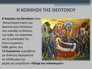 Η ΚΟΙΜΗΣΗ ΤΗΣ ΘΕΟΤΟΚΟΥ
Η Κοίμηση της Θεοτόκου είναι
Θεομητορική εορτή των
Χριστιανικών Εκκλησιών
που εορτάζει το θάνατο,
την ταφή, την ανάσταση
και τη μετάστασή Της
στους ουρανούς.
Κάθε χρόνο, στις
15 Αυγούστου γιορτάζεται
με ιδιαίτερη λαμπρότητα
σε πολλά μέρη της
χώρας και ονομάζεται «Πάσχα του καλοκαιριού»
 