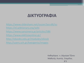 ΔΙΚΤΥΟΓΡΑΦΙΑ
https://www.slideshare.net/ssuser2accd6/ss-
https://el.wiktionary.org/wiki
https://www.sansimera.gr/articles/586
https://www.ekklisiaonline.gr/
http://ebooks.edu.gr/modules/ebook
http://users.sch.gr/kxevgenis/images
Καθηγήτρια: κ. Δήμητρα Τζίνου
Μαθητής: Κωστής Σταμέλος
Β’3
 