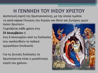 Η ΓΕΝΝΗΣΗ ΤΟΥ ΙΗΣΟΥ ΧΡΙΣΤΟΥ
Δεσποτική εορτή της Χριστιανοσύνης, με την οποία τιμάται
«η κατά σάρκα Γέννησις του Κυρίου και Θεού και Σωτήρος ημών
Ιησού Χριστού».
Γιορτάζεται κάθε χρόνο στις
25 Δεκεμβρίου ή
στις 6 Ιανουαρίου από τις Εκκλησίες
που ακολουθούν το παλαιό
ημερολόγιο (Ιουλιανό).
Για τις Δυτικές Εκκλησίες τα
Χριστούγεννα είναι η μεγαλύτερη
εορτή του χρόνου.
 