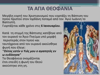 ΤΑ ΑΓΙΑ ΘΕΟΦΑΝΙΑ
Μεγάλη εορτή του Χριστιανισμού που εορτάζει τη Βάπτιση του
Ιησού Χριστού στον Ιορδάνη ποταμό από τον Άγιο Ιωάννη το
Βαπτιστή.
Γιορτάζεται κάθε χρόνο στις 6 Ιανουαρίου.
Κατά τη στιγμή της Βάπτισης κατέβηκε από
τον ουρανό το Άγιο Πνεύμα υπό μορφή
περιστεράς στον Ιησού και
ταυτόχρονα από τον ουρανό ακούσθηκε
φωνή που έλεγε:
‘’Ούτος εστίν ο Υιός μου ο αγαπητός εν
ω ευδόκησα"
Τα Θεοφάνεια ονομάζονται
έτσι επειδή η φωνή του Θεού
ακούστηκε στη γη.
 