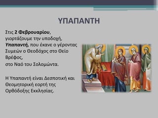 ΥΠΑΠΑΝΤΗ
Στις 2 Φεβρουαρίου,
γιορτάζουμε την υποδοχή,
Υπαπαντή, που έκανε ο γέροντας
Συμεών ο Θεοδόχος στο Θείο
Βρέφος,
στο Ναό του Σολομώντα.
Η Υπαπαντή είναι Δεσποτική και
Θεομητορική εορτή της
Ορθόδοξης Εκκλησίας.
 