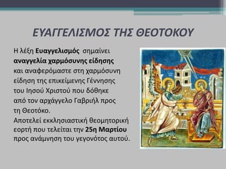 ΕΥΑΓΓΕΛΙΣΜΟΣ ΤΗΣ ΘΕΟΤΟΚΟΥ
Η λέξη Ευαγγελισμός σημαίνει
αναγγελία χαρμόσυνης είδησης
και αναφερόμαστε στη χαρμόσυνη
είδηση της επικείμενης Γέννησης
του Ιησού Χριστού που δόθηκε
από τον αρχάγγελο Γαβριήλ προς
τη Θεοτόκο.
Αποτελεί εκκλησιαστική θεομητορική
εορτή που τελείται την 25η Μαρτίου
προς ανάμνηση του γεγονότος αυτού.
 