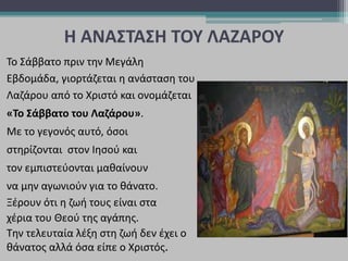Η ΑΝΑΣΤΑΣΗ ΤΟΥ ΛΑΖΑΡΟΥ
Το Σάββατο πριν την Μεγάλη
Εβδομάδα, γιορτάζεται η ανάσταση του
Λαζάρου από το Χριστό και ονομάζεται
«Το Σάββατο του Λαζάρου».
Με το γεγονός αυτό, όσοι
στηρίζονται στον Ιησού και
τον εμπιστεύονται μαθαίνουν
να μην αγωνιούν για το θάνατο.
Ξέρουν ότι η ζωή τους είναι στα
χέρια του Θεού της αγάπης.
Την τελευταία λέξη στη ζωή δεν έχει ο
θάνατος αλλά όσα είπε ο Χριστός.
 