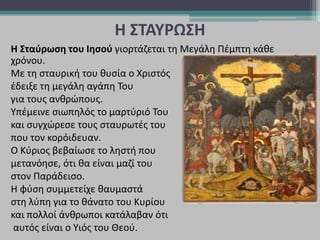 Η ΣΤΑΥΡΩΣΗ
Η Σταύρωση του Ιησού γιορτάζεται τη Μεγάλη Πέμπτη κάθε
χρόνου.
Με τη σταυρική του θυσία ο Χριστός
έδειξε τη μεγάλη αγάπη Του
για τους ανθρώπους.
Υπέμεινε σιωπηλός το μαρτύριό Του
και συγχώρεσε τους σταυρωτές του
που τον κορόιδευαν.
Ο Κύριος βεβαίωσε το ληστή που
μετανόησε, ότι θα είναι μαζί του
στον Παράδεισο.
Η φύση συμμετείχε θαυμαστά
στη λύπη για το θάνατο του Κυρίου
και πολλοί άνθρωποι κατάλαβαν ότι
αυτός είναι ο Yιός του Θεού.
 