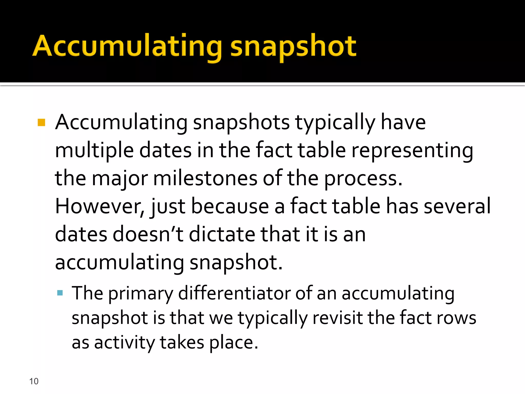    Accumulating snapshots typically have
     multiple dates in the fact table representing
     the major milestones of the process.
     However, just because a fact table has several
     dates doesn’t dictate that it is an
     accumulating snapshot.
      The primary differentiator of an accumulating
      snapshot is that we typically revisit the fact rows
      as activity takes place.
10
 