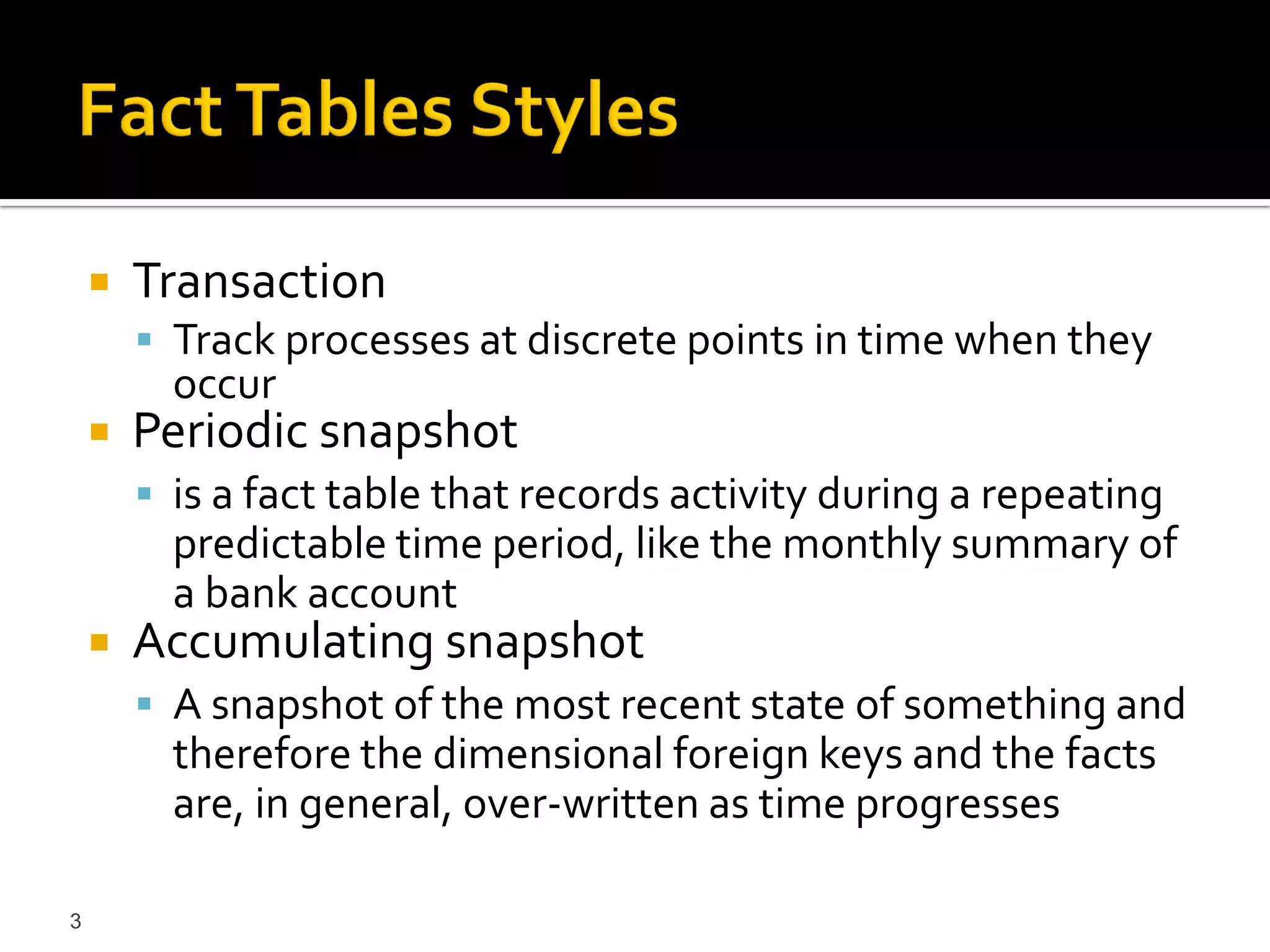    Transaction
         Track processes at discrete points in time when they
          occur
       Periodic snapshot
         is a fact table that records activity during a repeating
          predictable time period, like the monthly summary of
          a bank account
       Accumulating snapshot
         A snapshot of the most recent state of something and
          therefore the dimensional foreign keys and the facts
          are, in general, over-written as time progresses

3
 