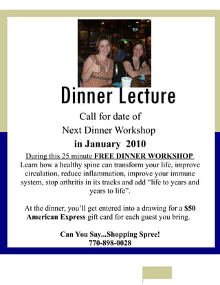 Dinner Lecture
                 Call for date of
              Next Dinner Workshop
                in January 2010
  During this 25 minute FREE DINNER WORKSHOP
Learn how a healthy spine can transform your life, improve
 circulation, reduce inflammation, improve your immune
system, stop arthritis in its tracks and add “life to years and
                         years to life”.

 At the dinner, you’ll get entered into a drawing for a $50
 American Express gift card for each guest you bring.

              Can You Say...Shopping Spree!
                     770-898-0028
 