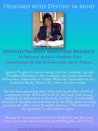 An Ordained Apostolic-Prophetic Voice
Commissioned By God to Generations and to Nations.
Apostle/Prophet Ernestine along with her husband, Apostle
Theadford Brinkley, is the co-founder and senior pastor of
Deliverance Tabernacle of Praise Ministries International, Inc.,
located in Rocky Mount, NC where she also resides.
She has been pastoring since 1991 and has decade’s worth of
experience in the Word and work of the Lord, with strong
emphasis on deliverance in the body of Christ. A submitted
General of the faith she was trained by the Holy Spirit to boldly
proclaim the office and is favorably known as "The Mother of
the Apostolic" in the eastern region.
Because of her uncommon love for the Father and the Lord
Jesus Christ she travels extensively fulfilling the call of God.
 