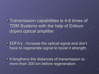 Transmission capabilities is 4-8 times of TDM Systems with the help of Erbium doped optical amplifier. EDFA’s : increase the optical signal and don’t have to regenerate signal to boost it strength. It lengthens the distances of transmission to more than 300 km before regeneration . 
