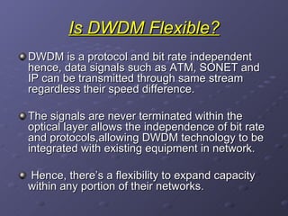 Is DWDM Flexible? DWDM is a protocol and bit rate independent hence, data signals such as ATM, SONET and IP can be transmitted through same stream regardless their speed difference. The signals are never terminated within the optical layer allows the independence of bit rate and protocols,allowing DWDM technology to be integrated with existing equipment in network. Hence, there’s a flexibility to expand capacity within any portion of their networks. 