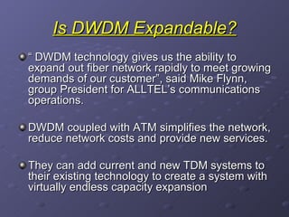 Is DWDM Expandable? “  DWDM technology gives us the ability to expand out fiber network rapidly to meet growing demands of our customer”, said Mike Flynn, group President for ALLTEL’s communications operations. DWDM coupled with ATM simplifies the network, reduce network costs and provide new services. They can add current and new TDM systems to their existing technology to create a system with virtually endless capacity expansion 