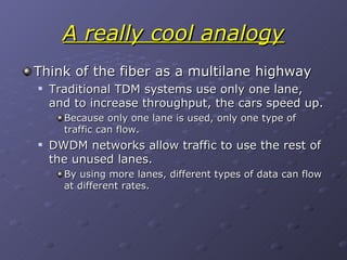 A really cool analogy Think of the fiber as a multilane highway Traditional TDM systems use only one lane, and to increase throughput, the cars speed up. Because only one lane is used, only one type of traffic can flow. DWDM networks allow traffic to use the rest of the unused lanes. By using more lanes, different types of data can flow at different rates. 