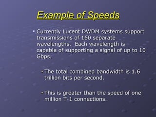 Example of Speeds Currently Lucent DWDM systems support transmissions of 160 separate wavelengths.  Each wavelength is capable of supporting a signal of up to 10 Gbps. The total combined bandwidth is 1.6 trillion bits per second. This is greater than the speed of one million T-1 connections. 