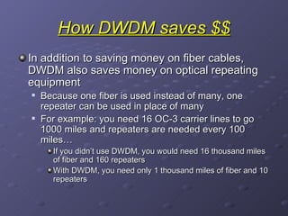 How DWDM saves $$ In addition to saving money on fiber cables, DWDM also saves money on optical repeating equipment Because one fiber is used instead of many, one repeater can be used in place of many For example: you need 16 OC-3 carrier lines to go 1000 miles and repeaters are needed every 100 miles… If you didn’t use DWDM, you would need 16 thousand miles of fiber and 160 repeaters With DWDM, you need only 1 thousand miles of fiber and 10 repeaters 