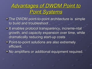 Advantages of DWDM Point to Point Systems The   DWDM point-to-point architecture is  simple to build and troubleshoot  . It enables protocol transparency, increme-ntal growth, and capacity expansion over time, while dramatically reducing start-up costs .  Point-to-point solutions are also extremely efficient. No amplifiers or additional equipment required. 