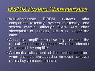 DWDM System Characteristics Well-engineered DWDM systems offer component reliability, system availability, and system margin. Although filters were often susceptible to humidity, this is no longer the case. An optical amplifier has two key elements: the optical fiber that is doped with the element erbium and the amplifier.  Automatic adjustment of the optical amplifiers when channels are added or removed achieves optimal system performance. 
