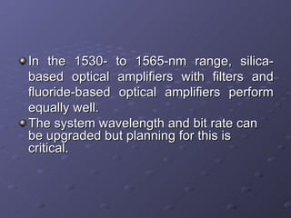 In the 1530- to 1565-nm range, silica-based optical amplifiers with filters and fluoride-based optical amplifiers perform equally well. The system wavelength and bit rate can be upgraded but planning for this is critical.  