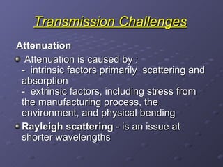 Transmission Challenges Attenuation Attenuation is caused by : -  intrinsic factors primarily  scattering and absorption -  extrinsic factors, including stress from the manufacturing process, the environment, and physical bending Rayleigh scattering  - is an issue at shorter wavelengths 