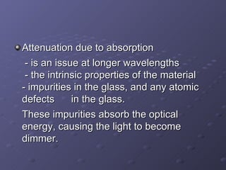 Attenuation due to absorption  - is an issue at longer wavelengths   - the intrinsic properties of the material  - impurities in the glass, and any atomic defects  in the glass.  These impurities absorb the optical energy, causing the light to become dimmer. 