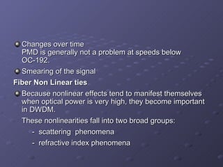 Changes over time  PMD is generally not a problem at speeds below OC-192. Smearing of the signal   Fiber Non Linear ties Because nonlinear effects tend to manifest themselves when optical power is very high, they become important in DWDM. These nonlinearities fall into two broad groups: -  scattering  phenomena -  refractive index phenomena 
