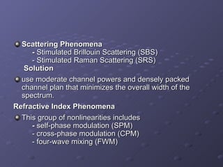 Scattering Phenomena   -  Stimulated Brillouin Scattering (SBS)   - Stimulated Raman Scattering (SRS)    Solution use moderate channel powers and densely packed channel plan that minimizes the overall width of the spectrum. Refractive Index Phenomena This group of nonlinearities includes    -  self-phase modulation (SPM)   - cross-phase modulation (CPM)   - four-wave mixing (FWM) 