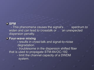 SPM   - This phenomena causes the signal's  spectrum to widen and can lead to crosstalk or  an unexpected dispersion penalty.  Four-wave mixing   -  results in cross-talk and signal-to-noise      degradation.    - troublesome in the dispersion shifted fiber    that is used to propagate STM-64/OC-192.    - limit the channel capacity of a DWDM      system.  