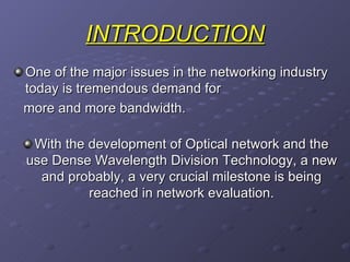 INTRODUCTION One of the major issues in the networking industry today is tremendous demand for more and more bandwidth. With the development of Optical network and the use Dense Wavelength Division Technology, a new and probably, a very crucial milestone is being reached in network evaluation. 