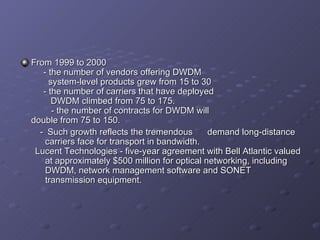 From 1999 to 2000   - the number of vendors offering DWDM   system-level products grew from 15 to 30   - the number of carriers that have deployed    DWDM climbed from 75 to 175. -  the number of contracts for DWDM will    double from 75 to 150. -  Such growth reflects the tremendous  demand long-distance carriers face for transport in bandwidth. Lucent Technologies - five-year agreement with Bell Atlantic valued at approximately $500 million for optical networking, including DWDM, network management software and SONET transmission equipment.   
