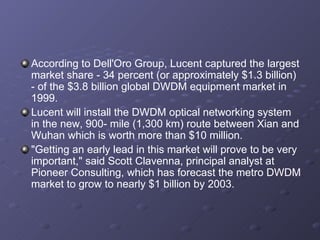 According to Dell'Oro Group, Lucent captured the largest market share - 34 percent (or approximately $1.3 billion) - of the $3.8 billion global DWDM equipment market in 1999. Lucent will install the DWDM optical networking system in the new, 900- mile (1,300 km) route between Xian and Wuhan which is worth more than $10 million. "Getting an early lead in this market will prove to be very important," said Scott Clavenna, principal analyst at Pioneer Consulting, which has forecast the metro DWDM market to grow to nearly $1 billion by 2003. 