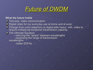 Future of DWDM What the future holds Two-way  video communication  Digital video for our everyday use at home and at work. Change from voice telephony to digital data heavy  with  video to require multiplying backbone transmission capacity. The Ultimate Squeeze   - reducing the “space” between wavelengths   - expanding the range of transmission    wavelengths - better EDFAs   