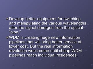 Develop better equipment for switching and manipulating the various wavelengths after the signal emerges from the optical “pipe.” WDM is creating huge new information pipelines that will bring better service at lower cost. But the real information revolution won’t come until cheap WDM pipelines reach individual residences.  