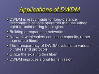 Applications of DWDM DWDM is ready made for long-distance telecommunications operators that use either point-to-point or ring topologies.  Building or expanding networks  Network wholesalers can lease capacity, rather than entire fibers.  The transparency of DWDM systems to various bit rates and protocols. Utilize the existing thin fiber  DWDM improves signal transmission 