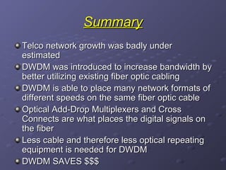 Summary Telco network growth was badly under estimated DWDM was introduced to increase bandwidth by better utilizing existing fiber optic cabling DWDM is able to place many network formats of different speeds on the same fiber optic cable Optical Add-Drop Multiplexers and Cross Connects are what places the digital signals on the fiber Less cable and therefore less optical repeating equipment is needed for DWDM  DWDM SAVES $$$ 