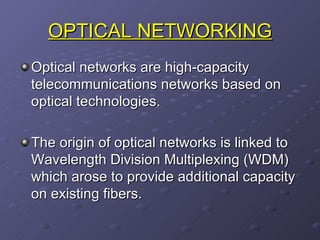 OPTICAL NETWORKING Optical networks are high-capacity telecommunications networks based on optical technologies. The origin of optical networks is linked to  Wavelength Division Multiplexing (WDM) which arose to provide additional capacity on existing fibers.  