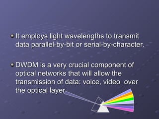 It employs light wavelengths to transmit data parallel-by-bit or serial-by-character. DWDM is a very crucial component of optical networks that will allow the transmission of data: voice, video  over the optical layer. 