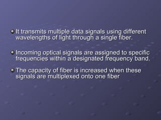 It transmits multiple data signals using different wavelengths of light through a single fiber. Incoming optical signals are assigned to specific frequencies within a designated frequency band. The capacity of fiber is increased when these signals are multiplexed onto one fiber 