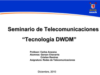 Seminario de Telecomunicaciones
    “Tecnología DWDM”

       Profesor: Carlos Aracena
       Alumnos: Gerson Chavarría
                 Cristian Ramírez
       Asignatura: Redes de Telecomunicaciones




             Diciembre, 2010
 