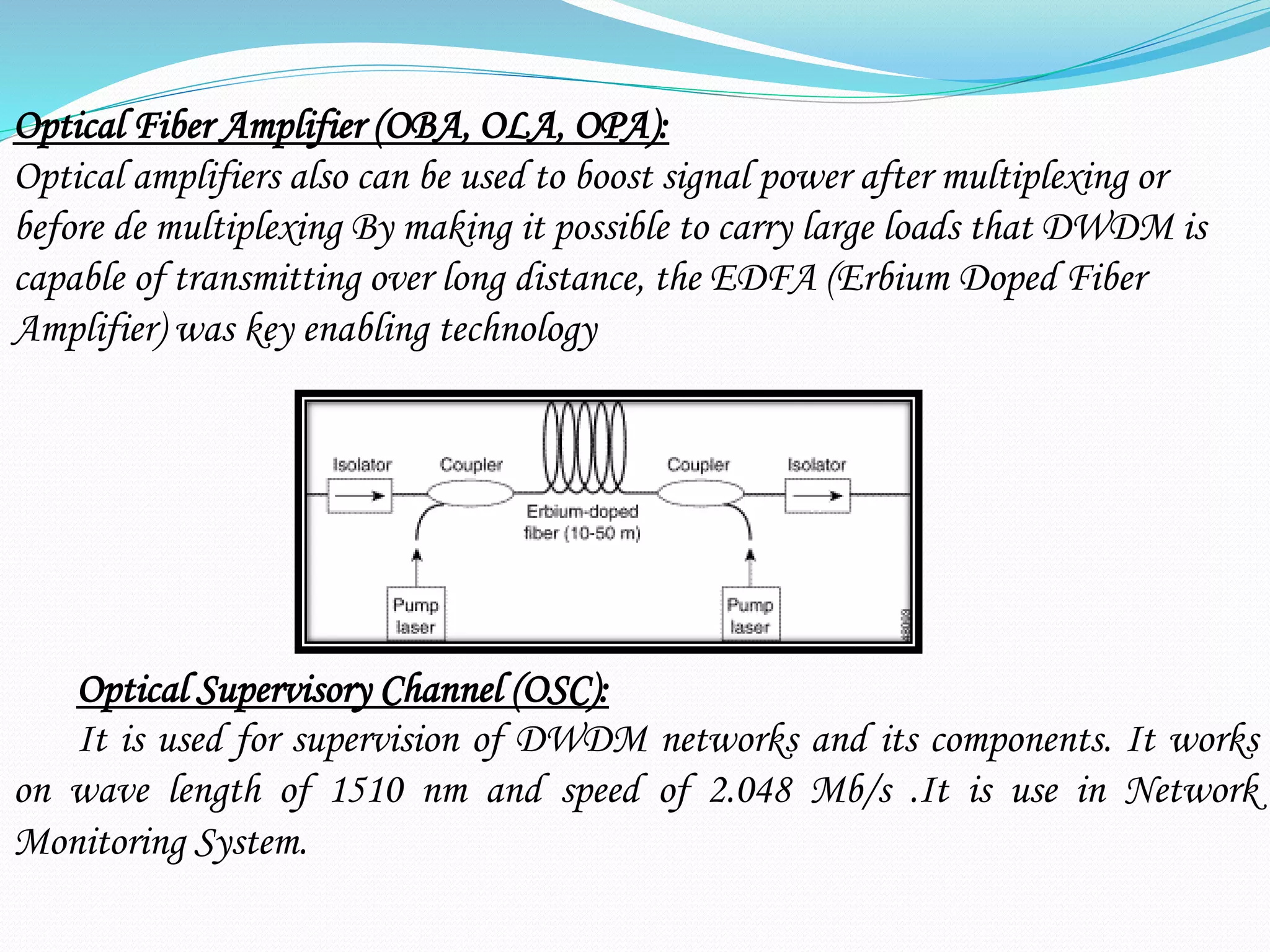 Optical Fiber Amplifier (OBA, OLA, OPA):
Optical amplifiers also can be used to boost signal power after multiplexing or
before de multiplexing By making it possible to carry large loads that DWDM is
capable of transmitting over long distance, the EDFA (Erbium Doped Fiber
Amplifier) was key enabling technology
Optical Supervisory Channel (OSC):
It is used for supervision of DWDM networks and its components. It works
on wave length of 1510 nm and speed of 2.048 Mb/s .It is use in Network
Monitoring System.
 