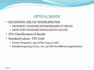 2-May-15 12
OPTICAL BANDS
 EXTENSIVE USE OF WAVELENGTHS
 DIFFERENT VENDORS:INTEROPERABILITY ISSUES
 NEED FOR STANDARD WAVELENGTH VALUES
 ITU Classification of bands
 Standard values : ITU Grid
 Center frequency: 193.10THz (1552.52 nm)
 Standard spacing of 200, 100, 50 GHz for different applications
 