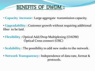 • Capacity increase : Large aggregate transmission capacity.
• Upgradability : Customer growth without requiring additional
fiber to be laid.
• Flexibility : Optical Add/Drop Multiplexing (OADM)
Optical Cross connect (OXC)
• Scalability : The possibility to add new nodes to the network.
• Network Transparency : Independence of data rate, format &
protocols.
 