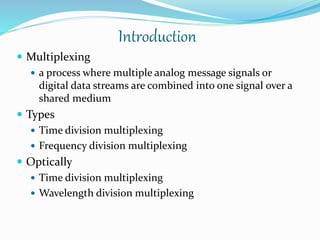 Introduction
 Multiplexing
 a process where multiple analog message signals or
digital data streams are combined into one signal over a
shared medium
 Types
 Time division multiplexing
 Frequency division multiplexing
 Optically
 Time division multiplexing
 Wavelength division multiplexing
 