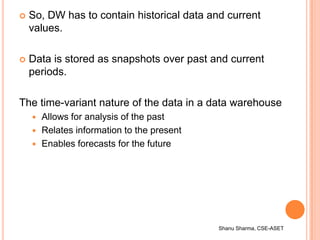 Shanu Sharma, CSE-ASET
 So, DW has to contain historical data and current
values.
 Data is stored as snapshots over past...