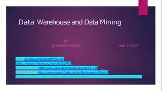 Data Warehouse and Data Mining
BY
Dr
. ANUPAM GHOSH Date: 17.01.23
Email: anupam.ghosh@rediffmail.com
https://vidwan.inflibnet.ac.in/profile/319457
Academic Profile: https://www.nsec.ac.in/fps/faculty.php?id=138
Research Profile: https://www.researchgate.net/profile/Anupam-Ghosh-5
Professional Profile: https://www.linkedin.com/in/anupam-ghosh-1504273b/?originalSubdomain=in
 