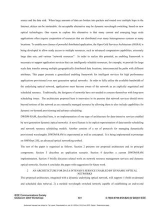 source and the data sink. When large amounts of data are broken into packets and routed over multiple hops in the 
Internet, delays can be intolerable. An acceptable alternative may be dynamic wavelength switching, based on new 
optical technologies. One reason to explore this alternative is that many current and emerging large scale 
applications often require cooperation of resources that are distributed over many heterogeneous systems at many 
locations. To enable new classes of powerful distributed application, the Open Grid Services Architecture (OGSA) is 
being developed to allow ready access to multiple resources, such as advanced computation capabilities, extremely 
large data sets, and various “network resources”. In order to realize this potential, an enabling framework is 
necessary to support application services that can intelligently schedule resources, for example, to provide for large 
scale data transfer among multiple geographically distributed data locations, interconnected by paths with different 
attributes. This paper presents a generalized enabling framework for intelligent services for high performance 
applications provisioned over next generation optical networks. In order to fully utilize the available bandwidth of 
the underlying optical network, applications must become aware of the network as an explicitly negotiated and 
scheduled resource. Traditionally, the designers of networks have not needed to concern themselves with long-term 
scheduling issues. The architecture proposed here is innovative in its premise that network services should move 
beyond notions of the network as an externally managed resource by allowing them to also include capabilities for 
dynamic on-demand provisioning and advance scheduling. 
DWDM-RAM, described here, is an implementation of one type of architecture for data-intensive services enabled 
by next generation dynamic optical networks. A novel feature is its explicit representation of data transfer scheduling 
and network resource scheduling models. Another consists of a set of protocols for managing dynamically 
provisioned wavelengths. DWDM-RAM is experimental as well as conceptual. It is being implemented in prototype 
on OMNInet [10], an advanced optical networking testbed. 
The rest of the paper is organized as follows. Section 2 presents our proposed architecture and its principal 
components. Section 3 describes an application scenario. Section 4 describes a current DWDM-RAM 
implementation. Section 5 briefly discusses related work on network resource management services and dynamic 
optical networks. Section 6 concludes the paper with suggestions for future work. 
2 AN ARCHITECTURE FOR DATA INTENSIVE SERVICE ENABLED BY DYNAMIC OPTICAL 
NETWORKS 
This proposed architecture, integrated with a dynamic underlying optical network, will support: 1) both on-demand 
and scheduled data retrieval, 2) a meshed wavelength switched network capable of establishing an end-to-end 
IEEE Communications Society 
Globecom 2004 Workshops 401 
0-7803-8798-8/04/$20.00 ©2004 IEEE 
Authorized licensed use limited to: Tal Lavian. Downloaded on July 24, 2009 at 19:03 from IEEE Xplore. Restrictions apply. 
 